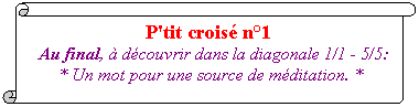 Parchemin vertical: P'tit crois� n�1&nbsp;
&nbsp;Au final, � d�couvrir dans la diagonale 1/1 - 5/5: 
* Un mot pour une source de m�ditation. * 
